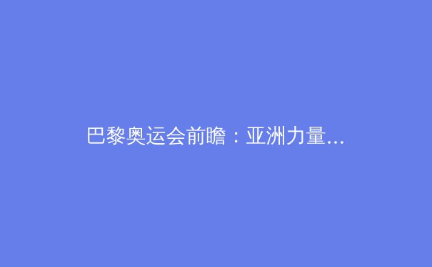 巴黎奥运会前瞻：亚洲力量崛起，谁能闪耀花都？ - 4