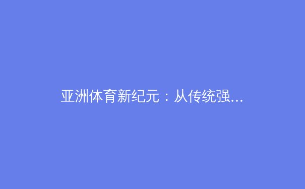 亚洲体育新纪元：从传统强项到全域崛起的战略图谱 - 2